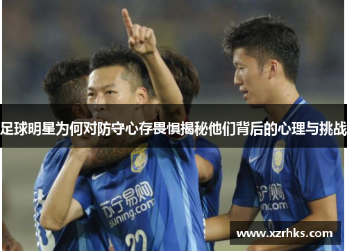足球明星为何对防守心存畏惧揭秘他们背后的心理与挑战