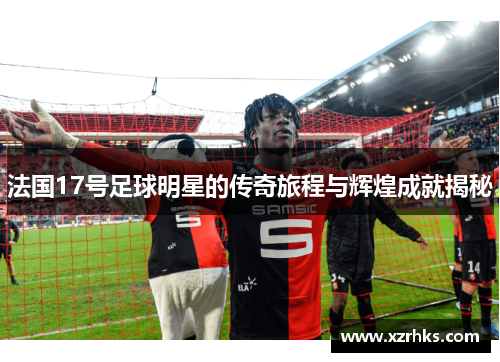 法国17号足球明星的传奇旅程与辉煌成就揭秘